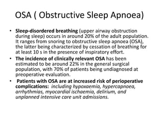 OSA ( Obstructive Sleep Apnoea)
• Sleep-disordered breathing (upper airway obstruction
during sleep) occurs in around 20% of the adult population.
It ranges from snoring to obstructive sleep apnoea (OSA),
the latter being characterized by cessation of breathing for
at least 10 s in the presence of inspiratory effort.
• The incidence of clinically relevant OSA has been
estimated to be around 22% in the general surgical
population, with 70% of patients being undiagnosed at
preoperative evaluation.
• Patients with OSA are at increased risk of perioperative
complications: including hypoxaemia, hypercapnoea,
arrhythmias, myocardial ischaemia, delirium, and
unplanned intensive care unit admissions.
 