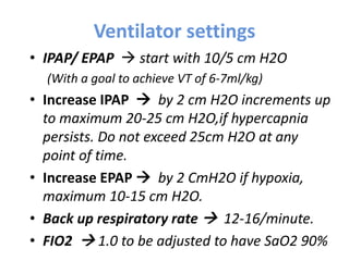 Ventilator settings
• IPAP/ EPAP  start with 10/5 cm H2O
(With a goal to achieve VT of 6-7ml/kg)
• Increase IPAP  by 2 cm H2O increments up
to maximum 20-25 cm H2O,if hypercapnia
persists. Do not exceed 25cm H2O at any
point of time.
• Increase EPAP  by 2 CmH2O if hypoxia,
maximum 10-15 cm H2O.
• Back up respiratory rate  12-16/minute.
• FIO2  1.0 to be adjusted to have SaO2 90%
 