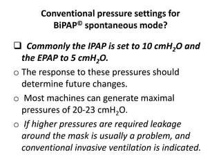 Conventional pressure settings for
BiPAP© spontaneous mode?
 Commonly the IPAP is set to 10 cmH2O and
the EPAP to 5 cmH2O.
o The response to these pressures should
determine future changes.
o Most machines can generate maximal
pressures of 20-23 cmH2O.
o If higher pressures are required leakage
around the mask is usually a problem, and
conventional invasive ventilation is indicated.
 