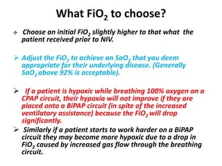 What FiO2 to choose?
 Choose an initial FiO2 slightly higher to that what the
patient received prior to NIV.
 Adjust the FiO2 to achieve an SaO2 that you deem
appropriate for their underlying disease. (Generally
SaO2 above 92% is acceptable).
 If a patient is hypoxic while breathing 100% oxygen on a
CPAP circuit, their hypoxia will not improve if they are
placed onto a BiPAP circuit (in spite of the increased
ventilatory assistance) because the FiO2 will drop
significantly.
 Similarly if a patient starts to work harder on a BiPAP
circuit they may become more hypoxic due to a drop in
FiO2 caused by increased gas flow through the breathing
circuit.
 
