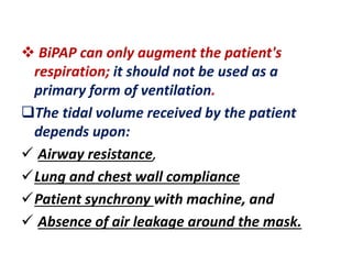  BiPAP can only augment the patient's
respiration; it should not be used as a
primary form of ventilation.
The tidal volume received by the patient
depends upon:
 Airway resistance,
Lung and chest wall compliance
Patient synchrony with machine, and
 Absence of air leakage around the mask.
 