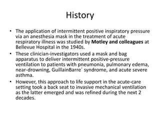 History
• The application of intermittent positive inspiratory pressure
via an anesthesia mask in the treatment of acute
respiratory illness was studied by Motley and colleagues at
Bellevue Hospital in the 1940s.
• These clinician-investigators used a mask and bag
apparatus to deliver intermittent positive-pressure
ventilation to patients with pneumonia, pulmonary edema,
near-drowning, GuillainBarre´ syndrome, and acute severe
asthma.
• However, this approach to life support in the acute-care
setting took a back seat to invasive mechanical ventilation
as the latter emerged and was refined during the next 2
decades.
 