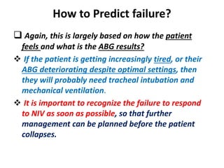How to Predict failure?
 Again, this is largely based on how the patient
feels and what is the ABG results?
 If the patient is getting increasingly tired, or their
ABG deteriorating despite optimal settings, then
they will probably need tracheal intubation and
mechanical ventilation.
 It is important to recognize the failure to respond
to NIV as soon as possible, so that further
management can be planned before the patient
collapses.
 
