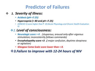 Predictor of Failures
 1. Severity of illness:
• Acidosis (pH <7.25)
• Hypercapnia (> 80 and pH <7.25)
• (APACHE II) score higher than↑ 20.(Acute Physiology and Chronic Health Evaluation
II)
2. Level of consciousness:
• Neurologic score > 4 . (stuporous, arousal only after vigorous
stimulation; inconsistently follows commands)
• Encephalopathy score >3 .( major confusion, daytime sleepiness
or agitation)
• Glasgow Coma Scale score lower than < 8.
3.Failure to improve with 12-24 hours of NIV
 