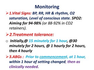 Monitoring
1.Vital Signs: BP, RR, HR & rhythm, O2
saturation, Level of conscious state. SPO2:
Aiming for 94-98% (or 88-92% in CO2
retainers).
2.Treatment tolerance:
o Initially,@ 15 minutely for 1 hour, @30
minutely for 2 hours, @ 1 hourly for 2 hours,
then 4 hourly
3.ABGs : Prior to commencement, at 1 hour,
within 1 hour of setting changed, then as
clinically needed.
 