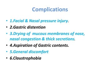 Complications
• 1.Facial & Nasal pressure injury.
• 2.Gastric distention
• 3.Drying of mucous membranes of nose,
nasal congestion & thick secretions.
• 4.Aspiration of Gastric contents.
• 5.General discomfort
• 6.Claustrophobia
 