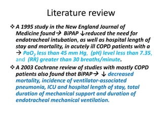 Literature review
A 1995 study in the New England Journal of
Medicine found BiPAP ↓reduced the need for
endotracheal intubation, as well as hospital length of
stay and mortality, in acutely ill COPD patients with a
 PaO2 less than 45 mm Hg, (pH) level less than 7.35,
and (RR) greater than 30 breaths/minute.
A 2003 Cochrane review of studies with mostly COPD
patients also found that BiPAP ↓ decreased
mortality, incidence of ventilator-associated
pneumonia, ICU and hospital length of stay, total
duration of mechanical support and duration of
endotracheal mechanical ventilation.
 
