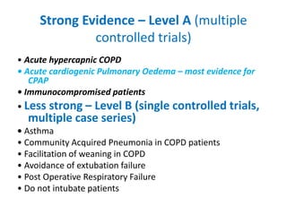 Strong Evidence – Level A (multiple
controlled trials)
• Acute hypercapnic COPD
• Acute cardiogenic Pulmonary Oedema – most evidence for
CPAP
• Immunocompromised patients
• Less strong – Level B (single controlled trials,
multiple case series)
• Asthma
• Community Acquired Pneumonia in COPD patients
• Facilitation of weaning in COPD
• Avoidance of extubation failure
• Post Operative Respiratory Failure
• Do not intubate patients
 