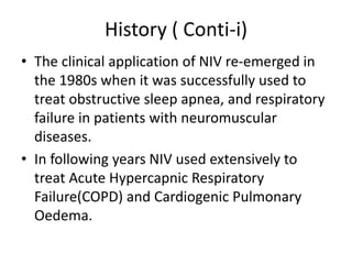 History ( Conti-i)
• The clinical application of NIV re-emerged in
the 1980s when it was successfully used to
treat obstructive sleep apnea, and respiratory
failure in patients with neuromuscular
diseases.
• In following years NIV used extensively to
treat Acute Hypercapnic Respiratory
Failure(COPD) and Cardiogenic Pulmonary
Oedema.
 