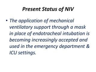 Present Status of NIV
• The application of mechanical
ventilatory support through a mask
in place of endotracheal intubation is
becoming increasingly accepted and
used in the emergency department &
ICU settings.
 