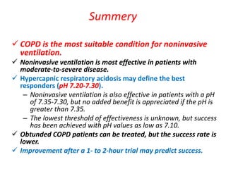 Summery
 COPD is the most suitable condition for noninvasive
ventilation.
 Noninvasive ventilation is most effective in patients with
moderate-to-severe disease.
 Hypercapnic respiratory acidosis may define the best
responders (pH 7.20-7.30).
– Noninvasive ventilation is also effective in patients with a pH
of 7.35-7.30, but no added benefit is appreciated if the pH is
greater than 7.35.
– The lowest threshold of effectiveness is unknown, but success
has been achieved with pH values as low as 7.10.
 Obtunded COPD patients can be treated, but the success rate is
lower.
 Improvement after a 1- to 2-hour trial may predict success.
 