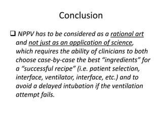 Conclusion
 NPPV has to be considered as a rational art
and not just as an application of science,
which requires the ability of clinicians to both
choose case-by-case the best “ingredients” for
a “successful recipe” (i.e. patient selection,
interface, ventilator, interface, etc.) and to
avoid a delayed intubation if the ventilation
attempt fails.
 