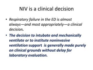 NIV is a clinical decision
• Respiratory failure in the ED is almost
always—and most appropriately—a clinical
decision.
• The decision to intubate and mechanically
ventilate or to institute noninvasive
ventilation support is generally made purely
on clinical grounds without delay for
laboratory evaluation.
 