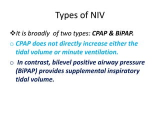 Types of NIV
It is broadly of two types: CPAP & BiPAP.
o CPAP does not directly increase either the
tidal volume or minute ventilation.
o In contrast, bilevel positive airway pressure
(BiPAP) provides supplemental inspiratory
tidal volume.
 
