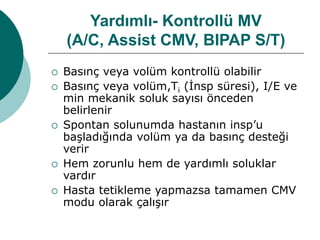 Yardımlı- Kontrollü MV
(A/C, Assist CMV, BIPAP S/T)
 Basınç veya volüm kontrollü olabilir
 Basınç veya volüm,Ti (İnsp süresi), I/E ve
min mekanik soluk sayısı önceden
belirlenir
 Spontan solunumda hastanın insp’u
başladığında volüm ya da basınç desteği
verir
 Hem zorunlu hem de yardımlı soluklar
vardır
 Hasta tetikleme yapmazsa tamamen CMV
modu olarak çalışır
 