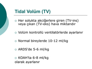 Tidal Volüm (TV)
 Her solukta akciğerlere giren (TV-ins)
veya çıkan (TV-eks) hava miktarıdır
 Volüm kontrollü ventilatörlerde ayarlanır
 Normal bireylerde 10-12 ml/kg
 ARDS’de 5-6 ml/kg
 KOAH’ta 6-8 ml/kg
olarak ayarlanır
 