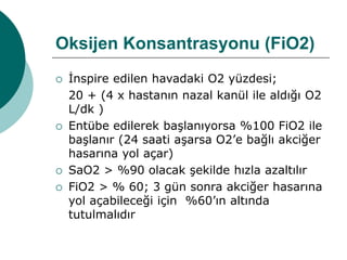Oksijen Konsantrasyonu (FiO2)
 İnspire edilen havadaki O2 yüzdesi;
20 + (4 x hastanın nazal kanül ile aldığı O2
L/dk )
 Entübe edilerek başlanıyorsa %100 FiO2 ile
başlanır (24 saati aşarsa O2’e bağlı akciğer
hasarına yol açar)
 SaO2 > %90 olacak şekilde hızla azaltılır
 FiO2 > % 60; 3 gün sonra akciğer hasarına
yol açabileceği için %60’ın altında
tutulmalıdır
 