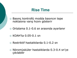 Rise Time
 Basınç kontrollü modda basıncın tepe
noktasına varış hızını gösterir
 Ortalama 0.1-0.6 sn arasında ayarlanır
 KOAH’ta 0.05-0.1 sn
 Restriktif hastalıklarda 0.1-0.2 sn
 Nöromüsküler hastalıklarda 0.3-0.4 sn’ye
çıkılabilir
 