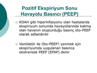 Pozitif Ekspiriyum Sonu
Havayolu Basıncı (PEEP)
 KOAH gibi hiperinfasyonu olan hastalarda
ekspiriyum sonunda havayollarında kalmış
olan havanın oluşturduğu basınç oto-PEEP
olarak adlandırılır
 Ventilatör ile Oto-PEEP’i yenmek için
ekspiriyumda uygulanan basınca
ekstrensek PEEP (EPAP) denir
 