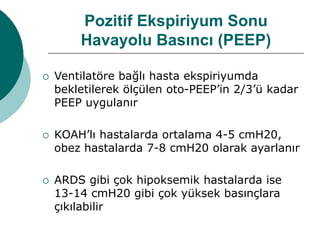 Pozitif Ekspiriyum Sonu
Havayolu Basıncı (PEEP)
 Ventilatöre bağlı hasta ekspiriyumda
bekletilerek ölçülen oto-PEEP’in 2/3’ü kadar
PEEP uygulanır
 KOAH’lı hastalarda ortalama 4-5 cmH20,
obez hastalarda 7-8 cmH20 olarak ayarlanır
 ARDS gibi çok hipoksemik hastalarda ise
13-14 cmH20 gibi çok yüksek basınçlara
çıkılabilir
 