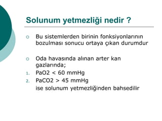 Solunum yetmezliği nedir ?
 Bu sistemlerden birinin fonksiyonlarının
bozulması sonucu ortaya çıkan durumdur
 Oda havasında alınan arter kan
gazlarında;
1. PaO2 < 60 mmHg
2. PaCO2 > 45 mmHg
ise solunum yetmezliğinden bahsedilir
 