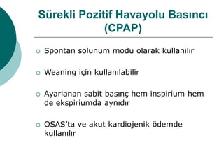 Sürekli Pozitif Havayolu Basıncı
(CPAP)
 Spontan solunum modu olarak kullanılır
 Weaning için kullanılabilir
 Ayarlanan sabit basınç hem inspirium hem
de ekspiriumda aynıdır
 OSAS’ta ve akut kardiojenik ödemde
kullanılır
 