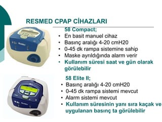 RESMED CPAP CİHAZLARI
58 Compact;
• En basit manuel cihaz
• Basınç aralığı 4-20 cmH20
• 0-45 dk rampa sistemine sahip
• Maske ayrıldığında alarm verir
• Kullanım süresi saat ve gün olarak
görülebilir
58 Elite II;
• Basınç aralığı 4-20 cmH20
• 0-45 dk rampa sistemi mevcut
• Alarm sistemi mevcut
• Kullanım süresinin yanı sıra kaçak ve
uygulanan basınç ta görülebilir
 