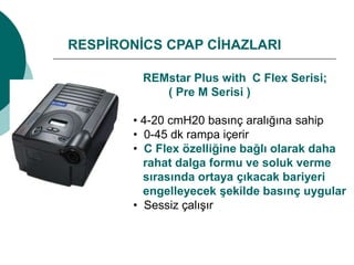 RESPİRONİCS CPAP CİHAZLARI
REMstar Plus with C Flex Serisi;
( Pre M Serisi )
• 4-20 cmH20 basınç aralığına sahip
• 0-45 dk rampa içerir
• C Flex özelliğine bağlı olarak daha
rahat dalga formu ve soluk verme
sırasında ortaya çıkacak bariyeri
engelleyecek şekilde basınç uygular
• Sessiz çalışır
 