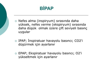 BİPAP
 Nefes alma (inspiryum) sırasında daha
yüksek, nefes verme (ekspiryum) sırasında
daha düşük olmak üzere çift seviyeli basınç
uygular
 IPAP; İnspiratuar havayolu basıncı; CO2’i
düşürmek için ayarlanır
 EPAP; Ekspiratuar havayolu basıncı; O2’i
yükseltmek için ayarlanır
 