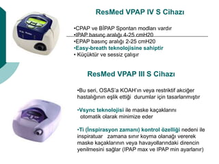 ResMed VPAP IV S Cihazı
•CPAP ve BİPAP Spontan modları vardır
•IPAP basınç aralığı 4-25 cmH20
•EPAP basınç aralığı 2-25 cmH20
•Easy-breath teknolojisine sahiptir
• Küçüktür ve sessiz çalışır
ResMed VPAP III S Cihazı
•Bu seri, OSAS’a KOAH’ın veya restriktif akciğer
hastalığının eşlik ettiği durumlar için tasarlanmıştır
•Vsync teknolojisi ile maske kaçaklarını
otomatik olarak minimize eder
•Ti (İnspirasyon zamanı) kontrol özelliği nedeni ile
inspiratuar zamana sınır koyma olanağı vererek
maske kaçaklarının veya havayollarındaki direncin
yenilmesini sağlar (IPAP max ve IPAP min ayarlanır)
 