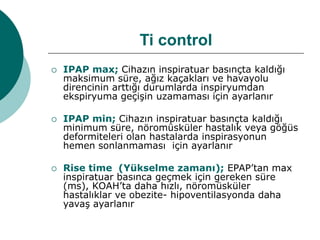 Ti control
 IPAP max; Cihazın inspiratuar basınçta kaldığı
maksimum süre, ağız kaçakları ve havayolu
direncinin arttığı durumlarda inspiryumdan
ekspiryuma geçişin uzamaması için ayarlanır
 IPAP min; Cihazın inspiratuar basınçta kaldığı
minimum süre, nöromüsküler hastalık veya göğüs
deformiteleri olan hastalarda inspirasyonun
hemen sonlanmaması için ayarlanır
 Rise time (Yükselme zamanı); EPAP’tan max
inspiratuar basınca geçmek için gereken süre
(ms), KOAH’ta daha hızlı, nöromüsküler
hastalıklar ve obezite- hipoventilasyonda daha
yavaş ayarlanır
 