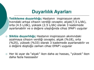 Duyarlılık Ayarları
 Tetikleme duyarlılığı; Hastanın inspirasyon akım
hızındaki artışa cihazın verdiği cevaptır, alçak(7,5 L/dk),
orta (4.5 L/dk), yüksek (2.5 L/dk) olarak 3 kademede
ayarlanabilir ve o değere ulaştığında cihaz IPAP’ı uygular
 Siklüs duyarlılığı; Hastanın inspirasyon akımındaki
azalmaya cihazın verdiği cevaptır, alçak (%18), orta
(%25), yüksek (%33) olarak 3 kademede ayarlanabilir ve
o değere düştüğü zaman cihaz EPAP’ı uygular
 Her iki ayar da “alçak” iken daha az hassas, “yüksek” iken
daha fazla hasssastır
 
