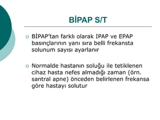 BİPAP S/T
 BİPAP’tan farklı olarak IPAP ve EPAP
basınçlarının yanı sıra belli frekansta
solunum sayısı ayarlanır
 Normalde hastanın soluğu ile tetiklenen
cihaz hasta nefes almadığı zaman (örn.
santral apne) önceden belirlenen frekansa
göre hastayı solutur
 