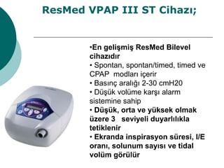 •En gelişmiş ResMed Bilevel
cihazıdır
• Spontan, spontan/timed, timed ve
CPAP modları içerir
• Basınç aralığı 2-30 cmH20
• Düşük volüme karşı alarm
sistemine sahip
• Düşük, orta ve yüksek olmak
üzere 3 seviyeli duyarlılıkla
tetiklenir
• Ekranda inspirasyon süresi, I/E
oranı, solunum sayısı ve tidal
volüm görülür
ResMed VPAP III ST Cihazı;
 