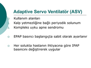 Adaptive Servo Ventilatör (ASV)
 Kullanım alanları
1. Kalp yetmezliğine bağlı periyodik solunum
2. Kompleks uyku apne sendromu
 EPAP basıncı başlangıçta sabit olarak ayarlanır
 Her solukta hastanın ihtiyacına göre IPAP
basıncını değiştirerek uygular
 