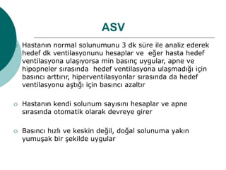 ASV
 Hastanın normal solunumunu 3 dk süre ile analiz ederek
hedef dk ventilasyonunu hesaplar ve eğer hasta hedef
ventilasyona ulaşıyorsa min basınç uygular, apne ve
hipopneler sırasında hedef ventilasyona ulaşmadığı için
basıncı arttırır, hiperventilasyonlar sırasında da hedef
ventilasyonu aştığı için basıncı azaltır
 Hastanın kendi solunum sayısını hesaplar ve apne
sırasında otomatik olarak devreye girer
 Basıncı hızlı ve keskin değil, doğal solunuma yakın
yumuşak bir şekilde uygular
 