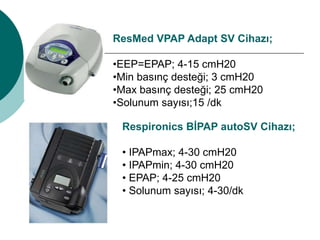 ResMed VPAP Adapt SV Cihazı;
•EEP=EPAP; 4-15 cmH20
•Min basınç desteği; 3 cmH20
•Max basınç desteği; 25 cmH20
•Solunum sayısı;15 /dk
Respironics BİPAP autoSV Cihazı;
• IPAPmax; 4-30 cmH20
• IPAPmin; 4-30 cmH20
• EPAP; 4-25 cmH20
• Solunum sayısı; 4-30/dk
 