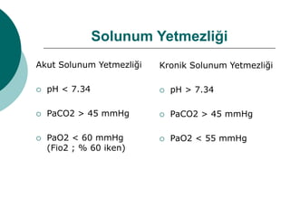 Solunum Yetmezliği
Akut Solunum Yetmezliği
 pH < 7.34
 PaCO2 > 45 mmHg
 PaO2 < 60 mmHg
(Fio2 ; % 60 iken)
Kronik Solunum Yetmezliği
 pH > 7.34
 PaCO2 > 45 mmHg
 PaO2 < 55 mmHg
 