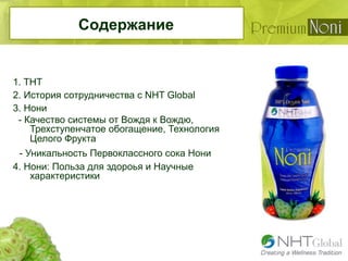 Содержание
1. THТ
2. История сотрудничества с NHT Global
3. Нони
- Качество системы от Вождя к Вождю,
Трехступенчатое обогащение, Технология
Целого Фрукта
- Уникальность Первоклассного сока Нони
4. Нони: Польза для здороья и Научные
характеристики
 