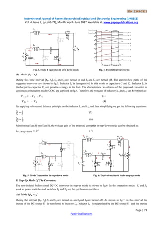 ISSN 2349-7815
International Journal of Recent Research in Electrical and Electronics Engineering (IJRREEE)
Vol. 4, Issue 2, pp: (69-77), Month: April - June 2017, Available at: www.paperpublications.org
Page | 71
Paper Publications
Fig. 3. Mode 1 operation in step-down mode Fig. 4. Theoretical waveforms
(b). Mode 2[t1 – t2]
During this time interval [ , ], and are turned on and and are turned oﬀ. The current-ﬂow paths of the
suggested converter are shown in ﬁg.5. Inductor is demagnetized in this mode to capacitors C and . Inductor is
discharged to capacitor and provides energy to the load. The characteristic waveforms of the proposed converter in
continuous conduction mode (CCM) are depicted in ﬁg.4. Therefore, the voltages of inductors and can be written as:
(3)
= − (4)
By applying volt-second balance principle on the inductor and , and then simplifying we get the following equations:
(5)
(6)
Substituting Eqn(5) into Eqn(6), the voltage gain of the proposed converter in step-down mode can be obtained as:
(7)
Fig. 5: Mode 2 operation in step-down mode Fig. 6: Equivalent circuit in the step-up mode
B. Step-Up Mode Of The Converter:
The non-isolated bidirectional DC-DC converter in step-up mode is shown in ﬁg.6. In this operation mode, and
work as power switches and switches and are the synchronous rectiﬁers.
(a). Mode 1[t0 −t1]
During the interval [ , ], and are turned on and and are turned oﬀ. As shown in ﬁg.7, in this interval the
energy of the DC source is transferred to inductor . Inductor is magnetized by the DC source and the energy
 