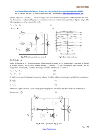 ISSN 2349-7815
International Journal of Recent Research in Electrical and Electronics Engineering (IJRREEE)
Vol. 4, Issue 2, pp: (69-77), Month: April - June 2017, Available at: www.paperpublications.org
Page | 72
Paper Publications
stored in capacitor C. Capacitor is also discharged to the load. The following equations can be obtained in this mode.
The characteristic waveforms of the proposed converter in continuous conduction mode (CCM) are depicted in ﬁg.8. The
following equations can be written in this mode.
(8)
= (9)
Fig. 7. Mode1 operation in step-up mode Fig. 8. Theoretical waveforms
(b). Mode 2[t1 – t2]
During the interval [ , ], and are turned oﬀ and and are turned on. As shown in ﬁg.9, capacitor C is charged
by the input source and the energy stored in inductor . Capacitor is also charged by the input source . and the
energy stored in inductor . Therefore, the voltages across the inductors can be written as:
(10)
= − (11)
By applying volt-second balance principle on the inductor and , and then simplifying we get the following equations:
(12)
(13)
Substituting Eqn(12) into Eqn(13), the voltage gain of the proposed converter in step-down mode can be obtained as:
(14)
Fig. 9: Mode 2 operation in step-up mode
 