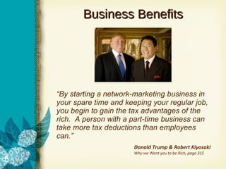 Business Benefits “ By starting a network-marketing business in your spare time and keeping your regular job, you begin to gain the tax advantages of the rich.  A person with a part-time business can take more tax deductions than employees can.” Donald Trump & Robert Kiyosaki Why we Want you to be Rich, page 315 