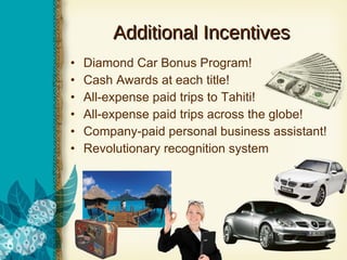 Additional Incentives Diamond Car Bonus Program! Cash Awards at each title! All-expense paid trips to Tahiti! All-expense paid trips across the globe! Company-paid personal business assistant! Revolutionary recognition system 