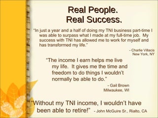 Real People.  Real Success. “ In just a year and a half of doing my TNI business part-time I was able to surpass what I made at my full-time job.  My success with TNI has allowed me to work for myself and has transformed my life.” - Charlie Villacis New York, NY “ The income I earn helps me live my life.  It gives me the time and freedom to do things I wouldn’t normally be able to do.” - Gail Brown Milwaukee, WI “ Without my TNI income, I wouldn’t have been able to retire!”  - John McGuire Sr., Rialto, CA 