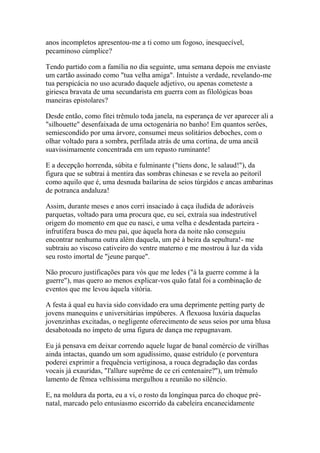 anos incompletos apresentou-me a ti como um fogoso, inesquecível,
pecaminoso cúmplice?

Tendo partido com a família no dia seguinte, uma semana depois me enviaste
um cartão assinado como "tua velha amiga". Intuíste a verdade, revelando-me
tua perspicácia no uso acurado daquele adjetivo, ou apenas cometeste a
giriesca bravata de uma secundarista em guerra com as filológicas boas
maneiras epistolares?

Desde então, como fitei trêmulo toda janela, na esperança de ver aparecer ali a
"silhouette" desenfaixada de uma octogenária no banho! Em quantos serões,
semiescondido por uma árvore, consumei meus solitários deboches, com o
olhar voltado para a sombra, perfilada atrás de uma cortina, de uma anciã
suavissimamente concentrada em um repasto ruminante!

E a decepção horrenda, súbita e fulminante ("tiens donc, le salaud!"), da
figura que se subtrai à mentira das sombras chinesas e se revela ao peitoril
como aquilo que é, uma desnuda bailarina de seios túrgidos e ancas ambarinas
de potranca andaluza!

Assim, durante meses e anos corri insaciado à caça iludida de adoráveis
parquetas, voltado para uma procura que, eu sei, extraía sua indestrutível
origem do momento em que eu nasci, e uma velha e desdentada parteira -
infrutífera busca do meu pai, que àquela hora da noite não conseguiu
encontrar nenhuma outra além daquela, um pé à beira da sepultura!- me
subtraiu ao viscoso cativeiro do ventre materno e me mostrou à luz da vida
seu rosto imortal de "jeune parque".

Não procuro justificações para vós que me ledes ("à la guerre comme à la
guerre"), mas quero ao menos explicar-vos quão fatal foi a combinação de
eventos que me levou àquela vitória.

A festa à qual eu havia sido convidado era uma deprimente petting party de
jovens manequins e universitárias impúberes. A flexuosa luxúria daquelas
jovenzinhas excitadas, o negligente oferecimento de seus seios por uma blusa
desabotoada no ímpeto de uma figura de dança me repugnavam.

Eu já pensava em deixar correndo aquele lugar de banal comércio de virilhas
ainda intactas, quando um som agudíssimo, quase estrídulo (e porventura
poderei exprimir a frequência vertiginosa, a rouca degradação das cordas
vocais já exauridas, "l'allure suprême de ce cri centenaire?"), um trêmulo
lamento de fêmea velhíssima mergulhou a reunião no silêncio.

E, na moldura da porta, eu a vi, o rosto da longínqua parca do choque pré-
natal, marcado pelo entusiasmo escorrido da cabeleira encanecidamente
 
