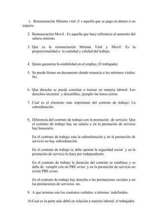 1. Remuneración Minima vital: E s aquella que se paga en dinero o en
especie

   2. Remuneración Movil : Es aquella que hace referencia al aumento del
      salario mínimo.

   3. Que es la remuneración Minima Vital y Móvil: Es la
      proporcionalidad a la cantidad y calidad del trabajo.


   4. Quien garantiza la estabilidad en el empleo: El trabajador.

   5. Se puede firmar un documento donde renuncia a los mínimos vitales:
      No


   6. Que derecho se puede consiliar o transar en materia laboral: Los
      derechos inciertos y discutibles, ejemplo las horas extras.

   7. Cual es el elemento más importante del contrato de trabajo: La
      subordinación.


   8. Diferencia del contrato de trabajo con la prestación de servicio: Que
      el contrato de trabajo hay un salario y en la prestación de servicio
      hay honorario.

      En el contrato de trabajo esta la subordinación y en la prestación de
      servicio no hay subordinación.

      En el contrato de trabajo se debe aportar la seguridad social y en la
      prestación de servicio lo hace por independiente.

      En el contrato de trabajo la duración del contrato se establece y se
      debe de cumplir con un PRE aviso y en la prestación de servicio no
      existe PRE aviso.

      En el contrato de trabajo hay derecho a las prestaciones sociales y en
      las prestaciones de servicios no.

   9. A que termino son los contratos verbales: a término indefinidos.

   10.Cual es la parte más débil en relación a materia laboral: el trabajador.
 