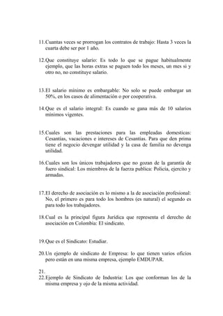 11.Cuantas veces se prorrogan los contratos de trabajo: Hasta 3 veces la
   cuarta debe ser por 1 año.

12.Que constituye salario: Es todo lo que se pague habitualmente
   ejemplo, que las horas extras se paguen todo los meses, un mes si y
   otro no, no constituye salario.


13.El salario mínimo es embargable: No solo se puede embargar un
   50%, en los casos de alimentación o por cooperativa.

14.Que es el salario integral: Es cuando se gana más de 10 salarios
   mínimos vigentes.


15.Cuales son las prestaciones para las empleadas domesticas:
   Cesantías, vacaciones e intereses de Cesantías. Para que den prima
   tiene el negocio devengar utilidad y la casa de familia no devenga
   utilidad.

16.Cuales son los únicos trabajadores que no gozan de la garantía de
   fuero sindical: Los miembros de la fuerza publica: Policía, ejercito y
   armadas.


17.El derecho de asociación es lo mismo a la de asociación profesional:
   No, el primero es para todo los hombres (es natural) el segundo es
   para todo los trabajadores.

18.Cual es la principal figura Jurídica que representa el derecho de
   asociación en Colombia: El sindicato.


19.Que es el Sindicato: Estudiar.

20.Un ejemplo de sindicato de Empresa: lo que tienen varios oficios
   pero están en una misma empresa, ejemplo EMDUPAR.

21.
22.Ejemplo de Sindicato de Industria: Los que conforman los de la
    misma empresa y ojo de la misma actividad.
 