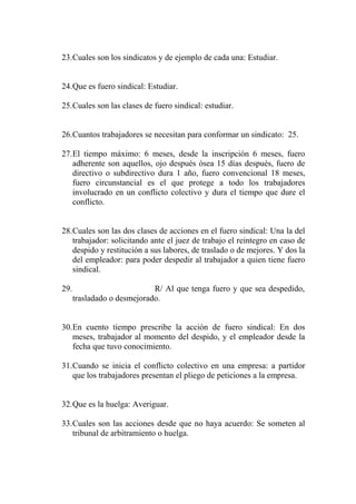 23.Cuales son los sindicatos y de ejemplo de cada una: Estudiar.


24.Que es fuero sindical: Estudiar.

25.Cuales son las clases de fuero sindical: estudiar.


26.Cuantos trabajadores se necesitan para conformar un sindicato: 25.

27.El tiempo máximo: 6 meses, desde la inscripción 6 meses, fuero
   adherente son aquellos, ojo después ósea 15 días después, fuero de
   directivo o subdirectivo dura 1 año, fuero convencional 18 meses,
   fuero circunstancial es el que protege a todo los trabajadores
   involucrado en un conflicto colectivo y dura el tiempo que dure el
   conflicto.


28.Cuales son las dos clases de acciones en el fuero sindical: Una la del
   trabajador: solicitando ante el juez de trabajo el reintegro en caso de
   despido y restitución a sus labores, de traslado o de mejores. Y dos la
   del empleador: para poder despedir al trabajador a quien tiene fuero
   sindical.

29.                          R/ Al que tenga fuero y que sea despedido,
      trasladado o desmejorado.


30.En cuento tiempo prescribe la acción de fuero sindical: En dos
   meses, trabajador al momento del despido, y el empleador desde la
   fecha que tuvo conocimiento.

31.Cuando se inicia el conflicto colectivo en una empresa: a partidor
   que los trabajadores presentan el pliego de peticiones a la empresa.


32.Que es la huelga: Averiguar.

33.Cuales son las acciones desde que no haya acuerdo: Se someten al
   tribunal de arbitramiento o huelga.
 