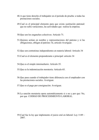 48.A que tiene derecho el trabajador en el periodo de prueba: a todas las
   prestaciones sociales.

49.Cual es el principal elemento para que exista sustitución patronal:
   que no sufra variaciones, las actividades que realiza la empresa.


50.Que son los enganches colectivos: Artículo 71.

51.Quienes actúan en nombre y representaciones del patrono y si las
   obligaciones, obligan al patrono: Si, articulo Averiguar.


52.Que son contratistas independientes en materia laboral: Articulo 34

53.Cual es el elemento preponderante o principal: articulo 34


54.Que es el simple intermediario: Artículo 35.

55.Que es la indemnización moratoria: Artículo 65.


56.Que pasa cuando el trabajador tiene diferencia con el empleador con
   las prestaciones sociales: Averiguar.

57.Que es el pago por consignación: Averiguar.


58.La sanción moratoria opera automáticamente si o no y por que: No,
   por que CODIGO DE PROCEDIMIENTO LABORAL.




59.Cual fue la ley que implemento el juicio oral en laboral: Ley 1149 –
   2007.
 