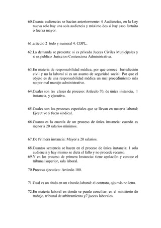 60.Cuanta audiencias se hacían anteriormente: 4 Audiencias, en la Ley
   nueva solo hay una sola audiencia y máximo dos si hay caso fortuito
   o fuerza mayor.


61.articulo 2 todo y numeral 4. CDPL.

62.La demanda se presenta: si es privado Jueces Civiles Municipales y
   si es publico Juriccion Contenciosa Administrativa.


63.En materia de responsabilidad médica, por que conoce Jurisdicción
   civil y no la laboral si es un asunto de seguridad social: Por que el
   objeto es de una responsabilidad médica un mal procedimiento más
   no por mal manejo administrativo.

64.Cuales son las clases de proceso: Artículo 70, de única instancia, 1
   instancia, y ejecutiva.


65.Cuales son los procesos especiales que se llevan en materia laboral:
   Ejecutivo y fuero sindical.

66.Cuanto es la cuantía de un proceso de única instancia: cuando es
   menor a 20 salarios mínimos.


67.De Primera instancia: Mayor a 20 salarios.

68.Cuantos sentencia se hacen en el proceso de única instancia: 1 sola
   audiencia y hay mismo se dicta el fallo y no procede recurso.
69.Y en los proceso de primera Instancia: tiene apelación y conoce el
   tribunal superior, sala laboral.

70.Proceso ejecutivo: Artículo 100.


71.Cual es un titulo en un vínculo laboral: el contrato, ojo más no letra.

72.En materia laboral en donde se puede conciliar: en el ministerio de
   trabajo, tribunal de arbitramiento y7 jueces laborales.
 